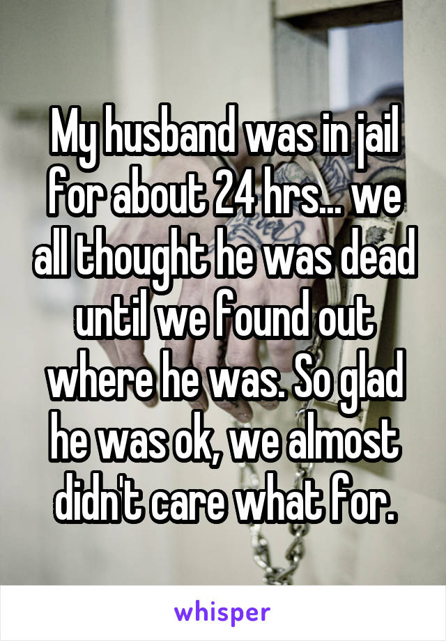 My husband was in jail for about 24 hrs... we all thought he was dead until we found out where he was. So glad he was ok, we almost didn't care what for.