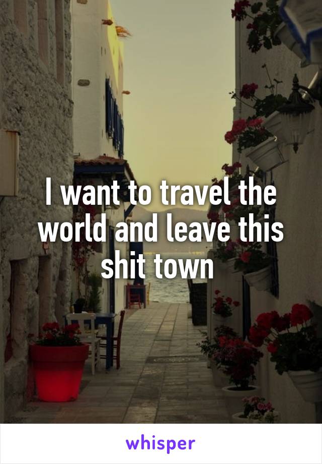 I want to travel the world and leave this shit town 