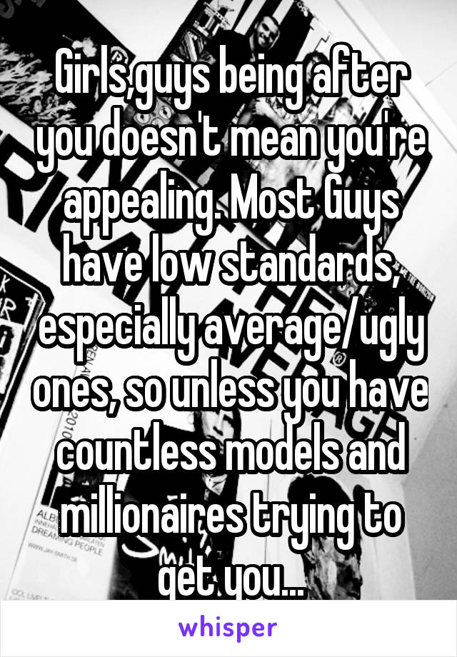 Girls,guys being after you doesn't mean you're appealing. Most Guys have low standards, especially average/ugly ones, so unless you have countless models and millionaires trying to get you...