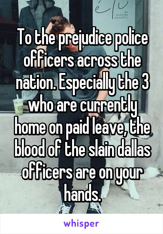 To the prejudice police officers across the nation. Especially the 3 who are currently home on paid leave, the blood of the slain dallas officers are on your hands.