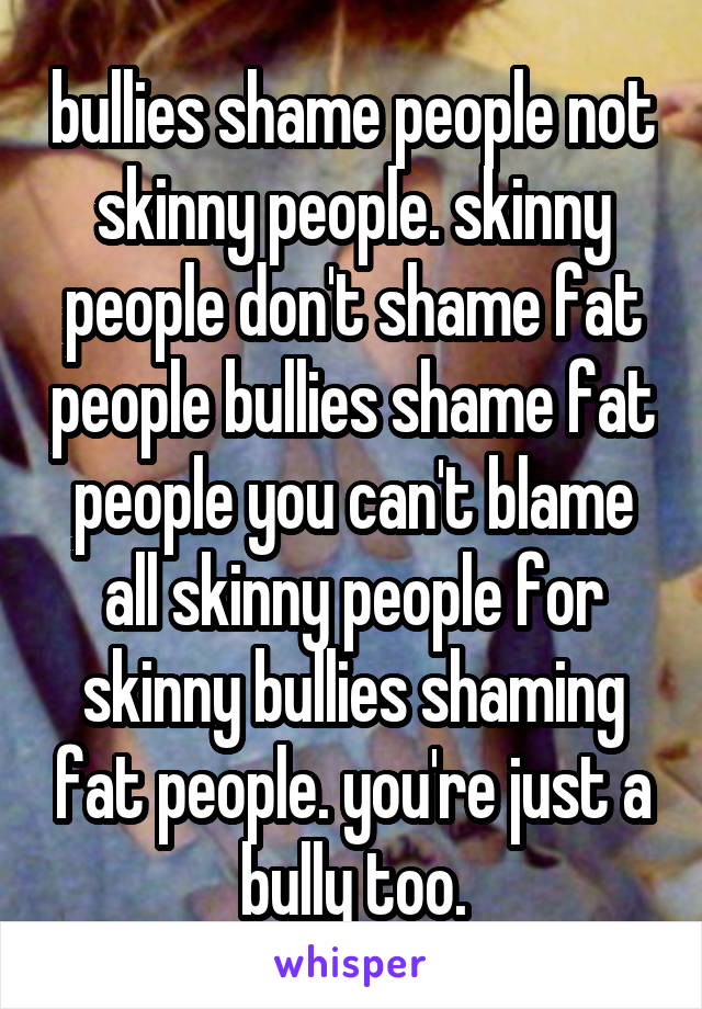 bullies shame people not skinny people. skinny people don't shame fat people bullies shame fat people you can't blame all skinny people for skinny bullies shaming fat people. you're just a bully too.