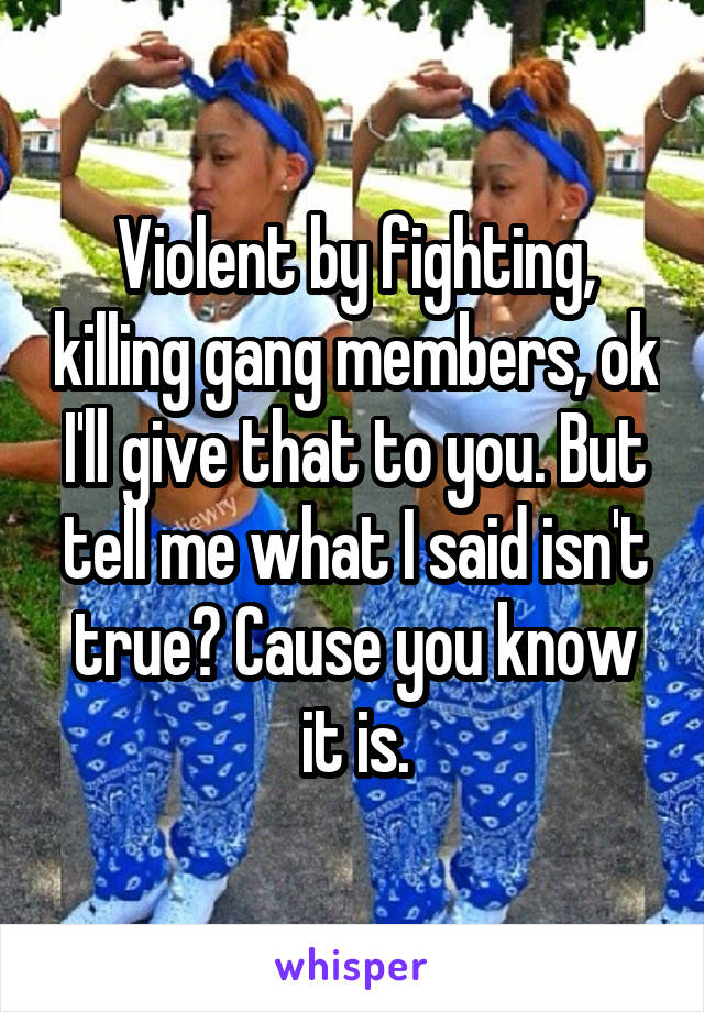 Violent by fighting, killing gang members, ok I'll give that to you. But tell me what I said isn't true? Cause you know it is.