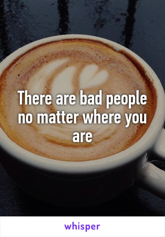 There are bad people no matter where you are