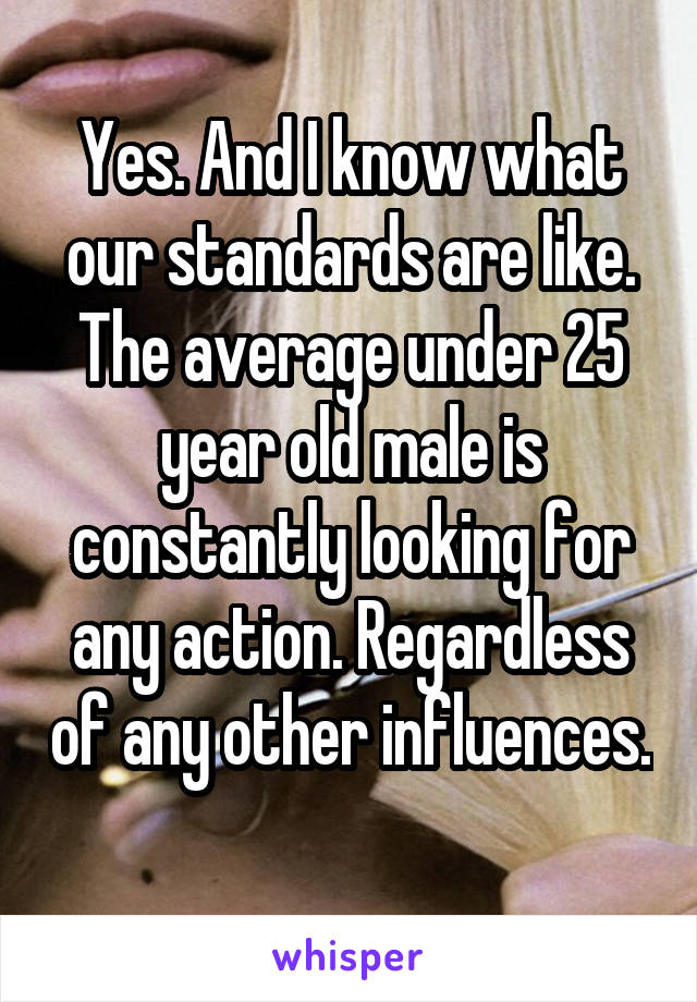 Yes. And I know what our standards are like. The average under 25 year old male is constantly looking for any action. Regardless of any other influences. 