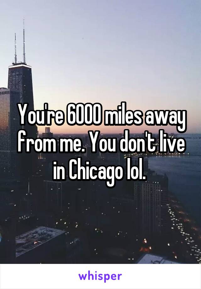 You're 6000 miles away from me. You don't live in Chicago lol. 