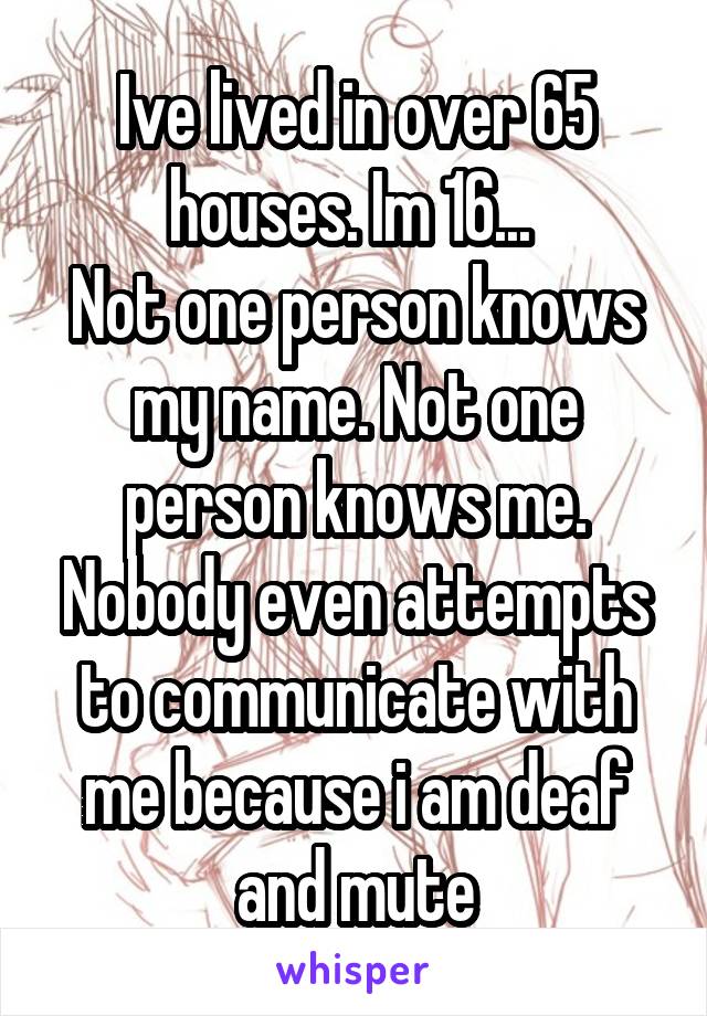 Ive lived in over 65 houses. Im 16... 
Not one person knows my name. Not one person knows me.
Nobody even attempts to communicate with me because i am deaf and mute