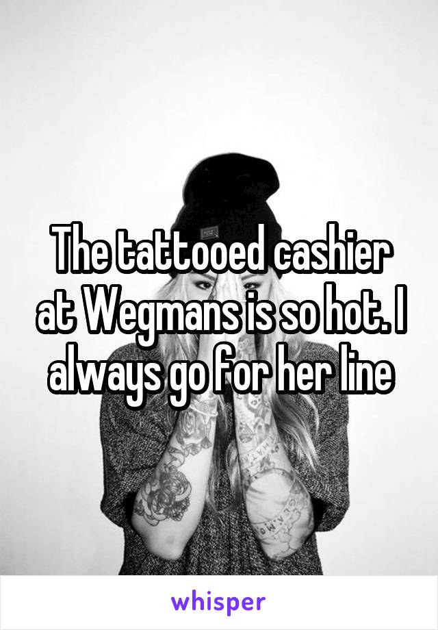 The tattooed cashier at Wegmans is so hot. I always go for her line