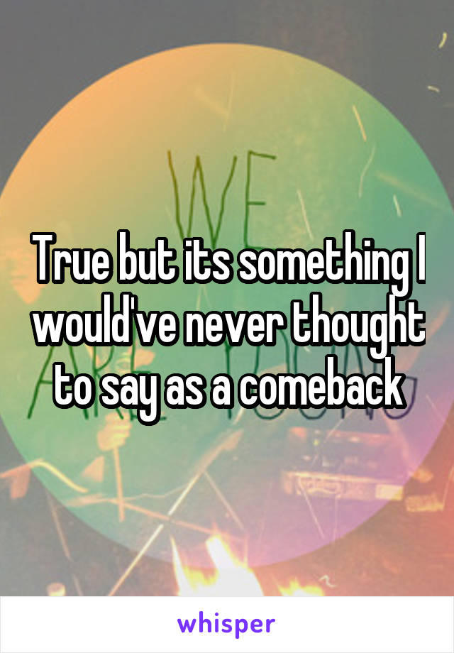 True but its something I would've never thought to say as a comeback