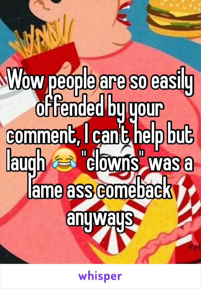 Wow people are so easily offended by your comment, I can't help but laugh 😂 "clowns" was a lame ass comeback anyways