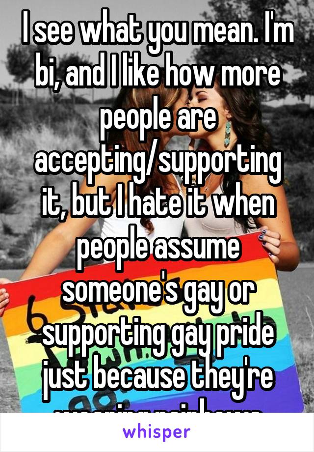 I see what you mean. I'm bi, and I like how more people are accepting/supporting it, but I hate it when people assume someone's gay or supporting gay pride just because they're wearing rainbows