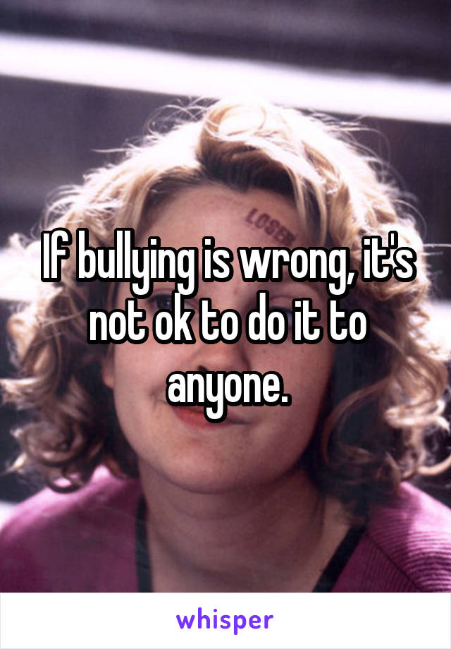 If bullying is wrong, it's not ok to do it to anyone.