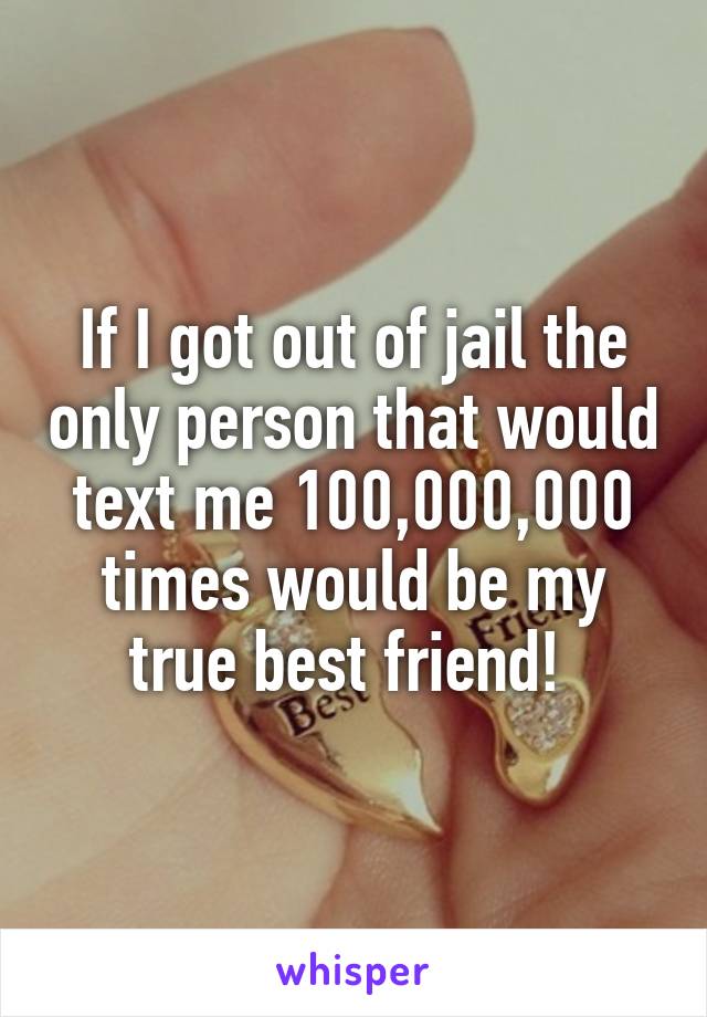 If I got out of jail the only person that would text me 100,000,000 times would be my true best friend! 