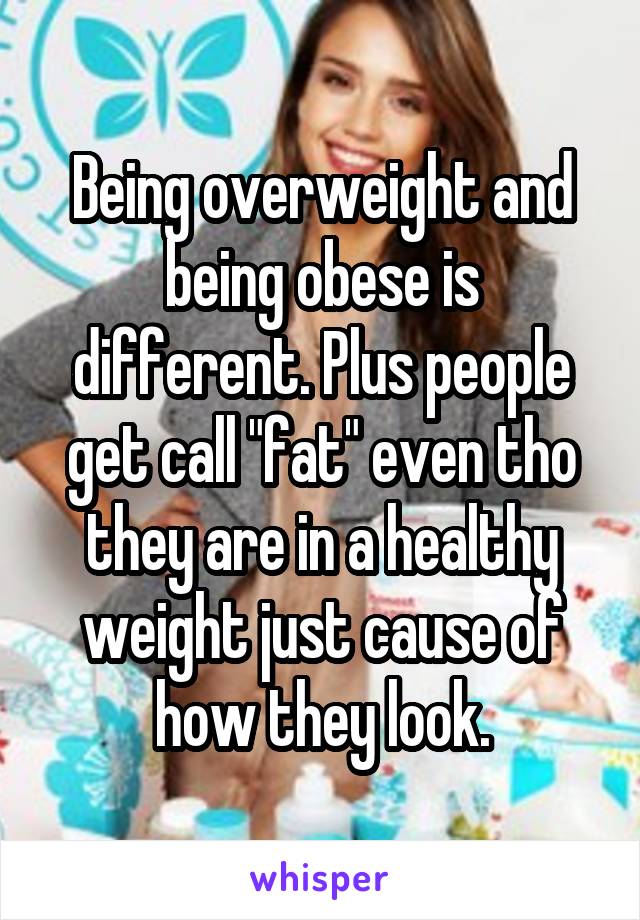 Being overweight and being obese is different. Plus people get call "fat" even tho they are in a healthy weight just cause of how they look.