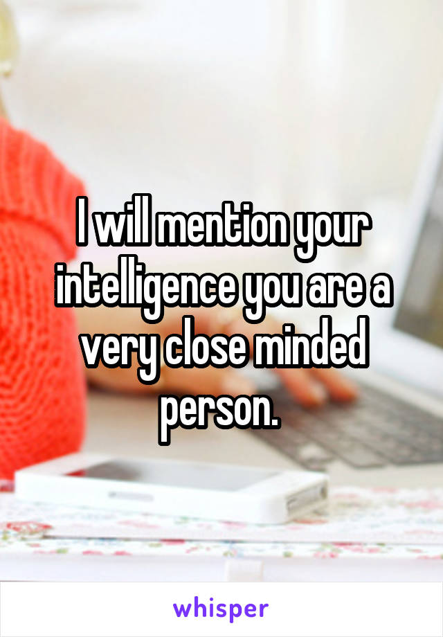 I will mention your intelligence you are a very close minded person. 