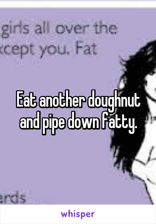 Eat another doughnut and pipe down fatty.