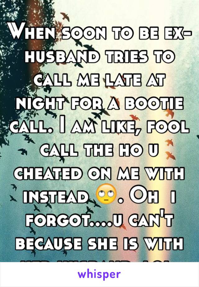 When soon to be ex-husband tries to call me late at night for a bootie call. I am like, fool call the ho u cheated on me with instead 🙄. Oh  i forgot....u can't because she is with her husband, lol.