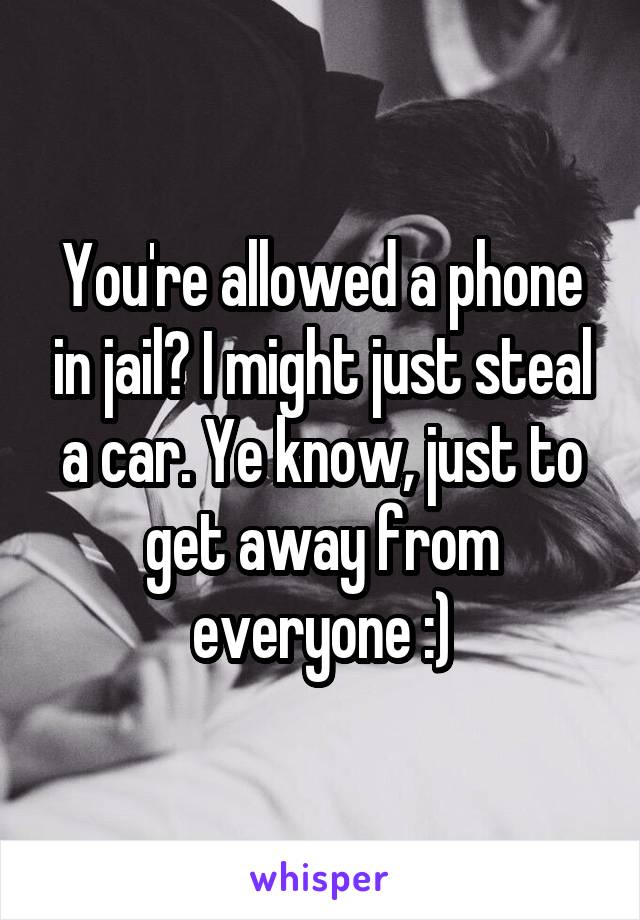 You're allowed a phone in jail? I might just steal a car. Ye know, just to get away from everyone :)