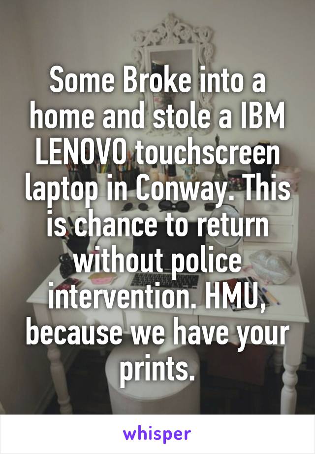 Some Broke into a home and stole a IBM LENOVO touchscreen laptop in Conway. This is chance to return without police intervention. HMU, because we have your prints.