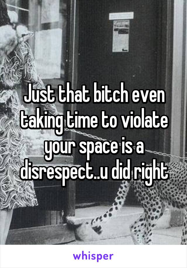 Just that bitch even taking time to violate your space is a disrespect..u did right
