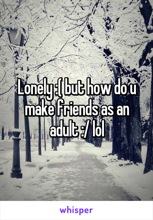 Lonely :( but how do u make friends as an adult :/ lol