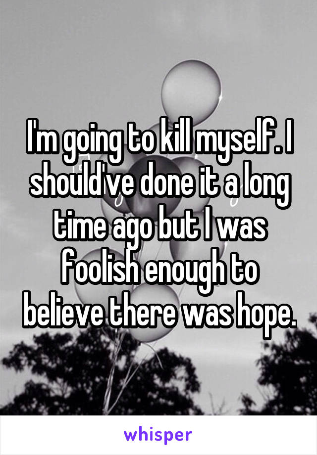 I'm going to kill myself. I should've done it a long time ago but I was foolish enough to believe there was hope.