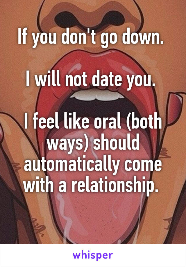 If you don't go down. 

I will not date you. 

I feel like oral (both ways) should automatically come with a relationship. 

