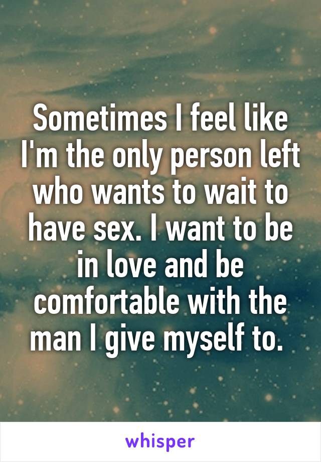 Sometimes I feel like I'm the only person left who wants to wait to have sex. I want to be in love and be comfortable with the man I give myself to. 