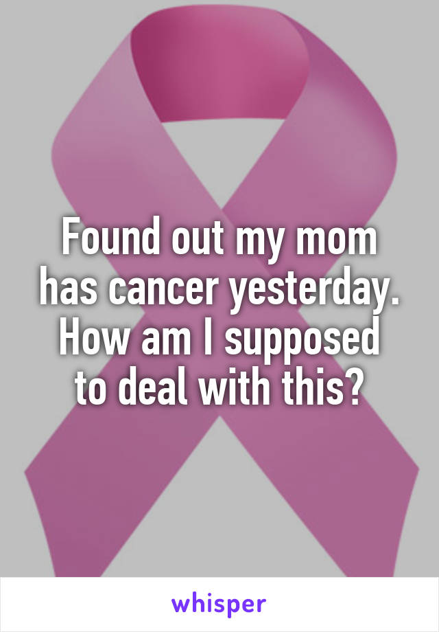 Found out my mom has cancer yesterday.
How am I supposed to deal with this?