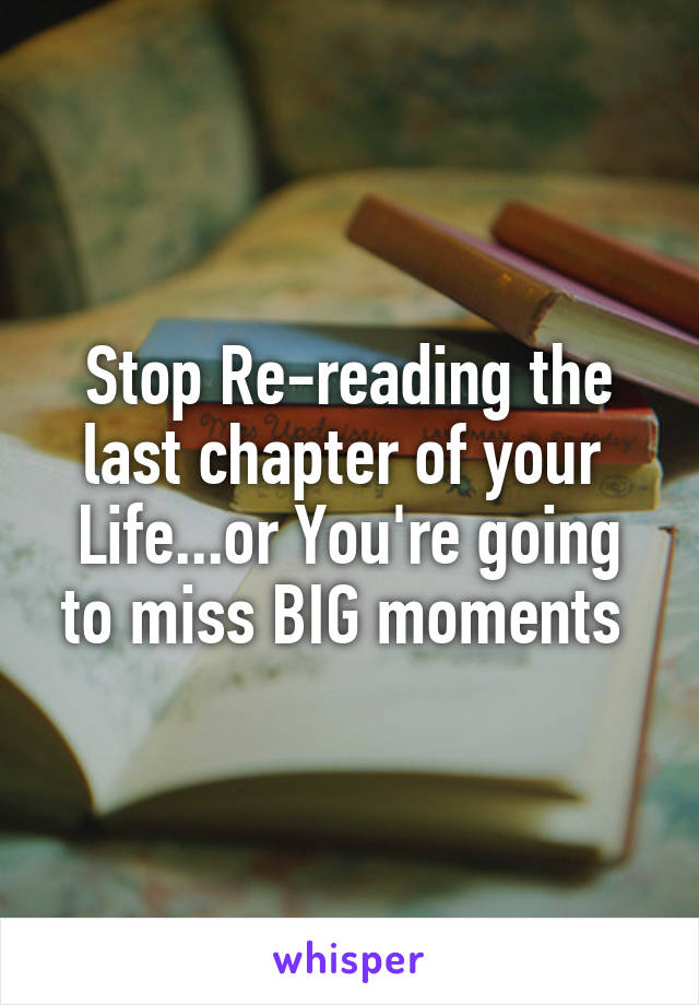 Stop Re-reading the last chapter of your 
Life...or You're going to miss BIG moments 