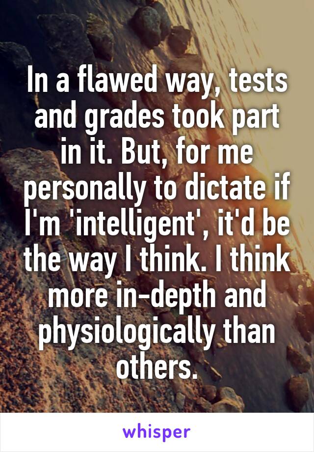 In a flawed way, tests and grades took part in it. But, for me personally to dictate if I'm 'intelligent', it'd be the way I think. I think more in-depth and physiologically than others.