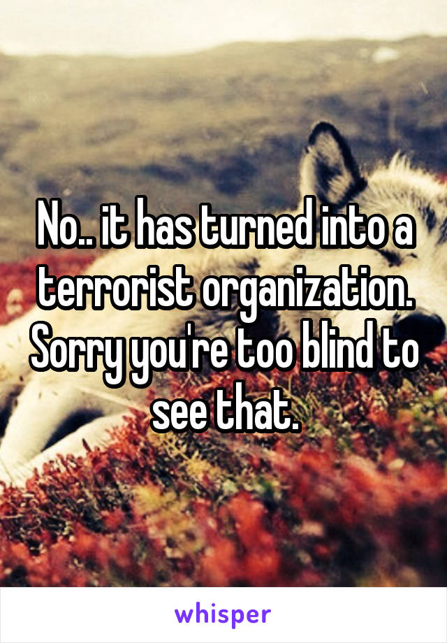 No.. it has turned into a terrorist organization. Sorry you're too blind to see that.