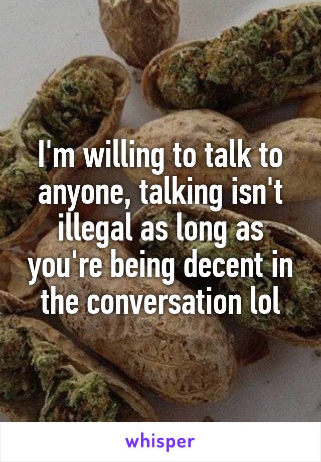 I'm willing to talk to anyone, talking isn't illegal as long as you're being decent in the conversation lol