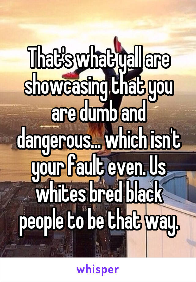 That's what yall are showcasing that you are dumb and dangerous... which isn't your fault even. Us whites bred black people to be that way.