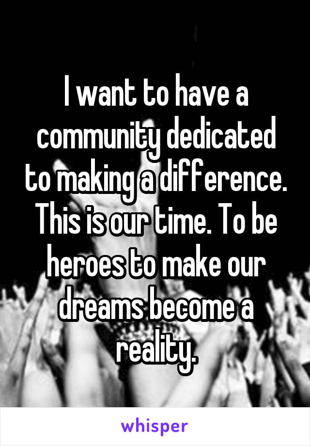 I want to have a community dedicated to making a difference. This is our time. To be heroes to make our dreams become a reality.