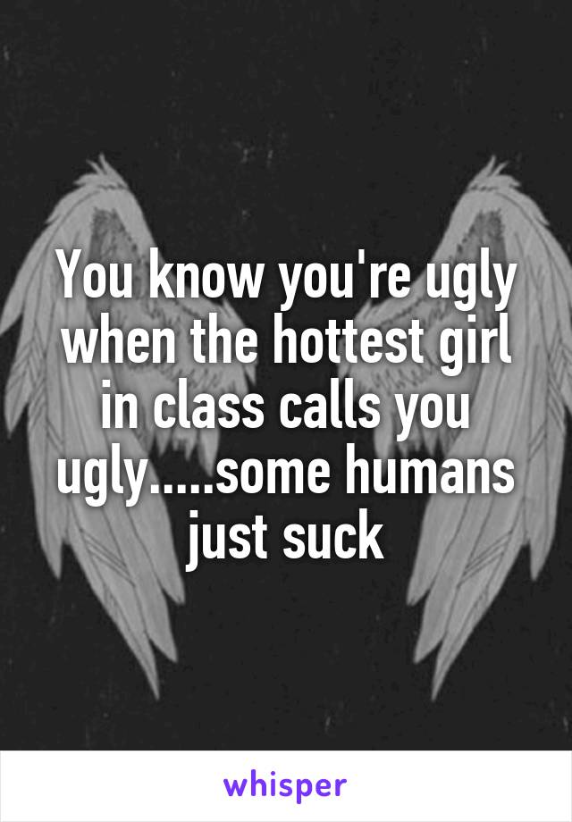 You know you're ugly when the hottest girl in class calls you ugly.....some humans just suck