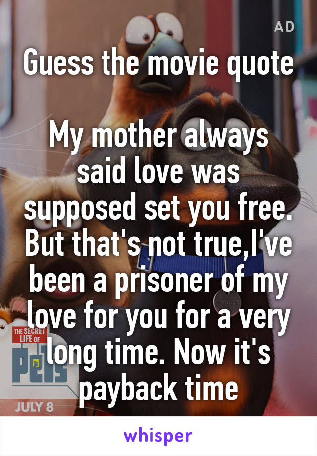 Guess the movie quote 
My mother always said love was supposed set you free. But that's not true,I've been a prisoner of my love for you for a very long time. Now it's payback time