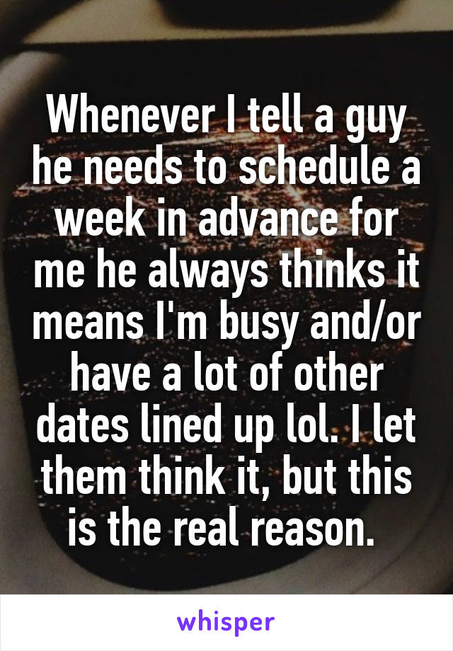 Whenever I tell a guy he needs to schedule a week in advance for me he always thinks it means I'm busy and/or have a lot of other dates lined up lol. I let them think it, but this is the real reason. 