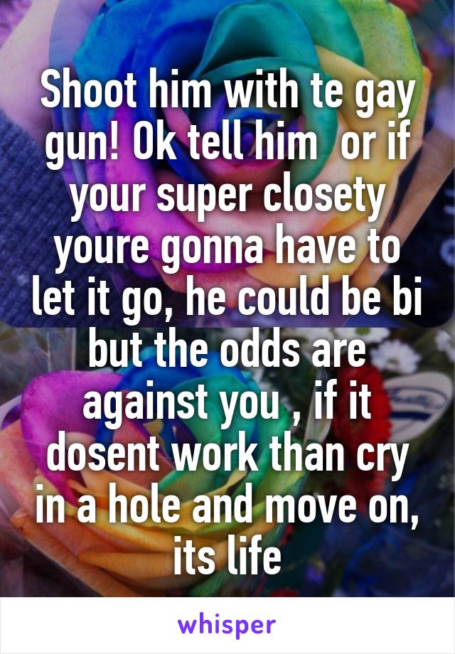 Shoot him with te gay gun! Ok tell him  or if your super closety youre gonna have to let it go, he could be bi but the odds are against you , if it dosent work than cry in a hole and move on, its life