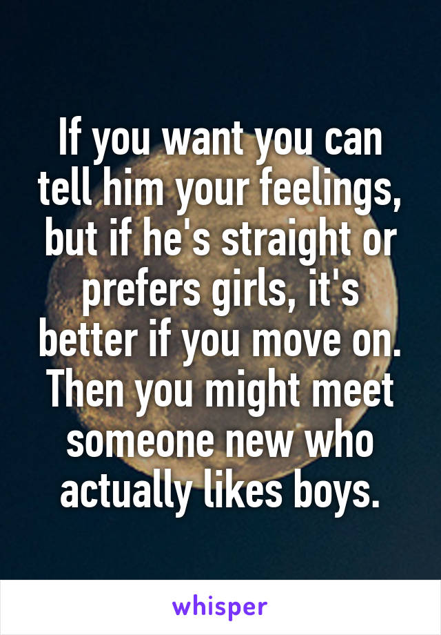 If you want you can tell him your feelings, but if he's straight or prefers girls, it's better if you move on. Then you might meet someone new who actually likes boys.