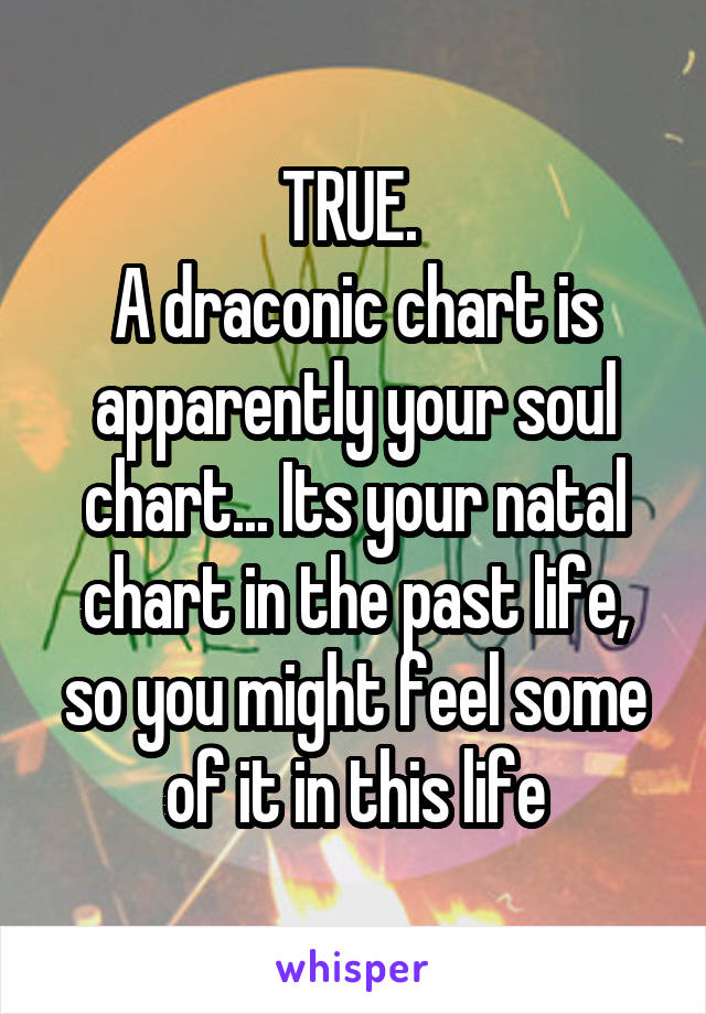 TRUE. 
A draconic chart is apparently your soul chart... Its your natal chart in the past life, so you might feel some of it in this life