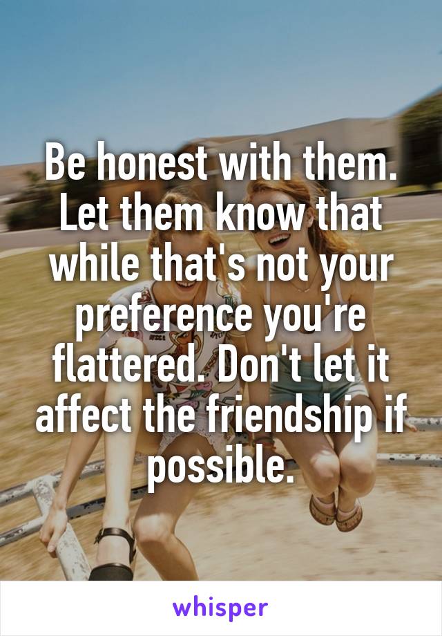 Be honest with them. Let them know that while that's not your preference you're flattered. Don't let it affect the friendship if possible.