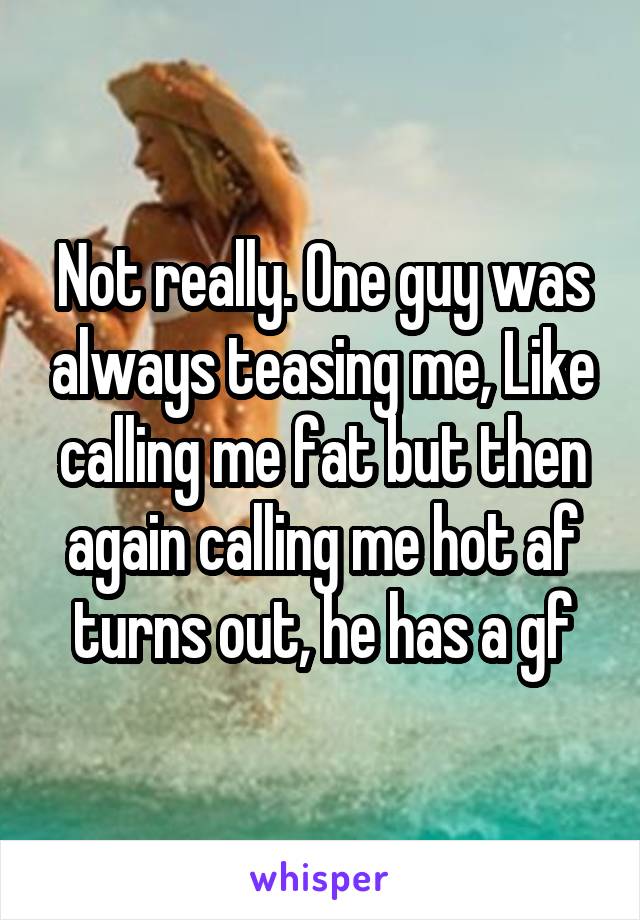 Not really. One guy was always teasing me, Like calling me fat but then again calling me hot af turns out, he has a gf