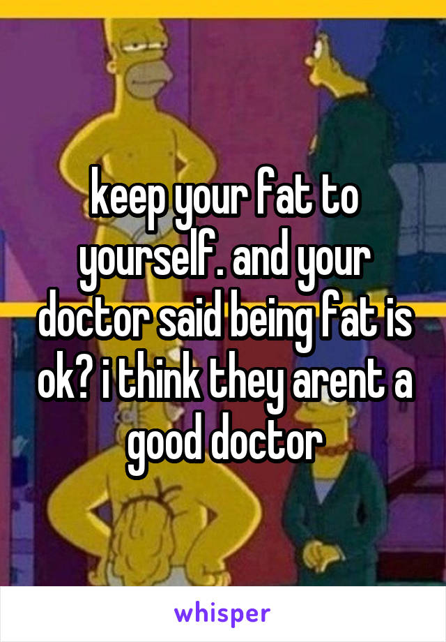 keep your fat to yourself. and your doctor said being fat is ok? i think they arent a good doctor