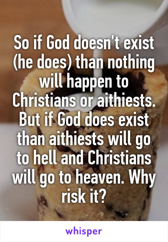 So if God doesn't exist (he does) than nothing will happen to Christians or aithiests. But if God does exist than aithiests will go to hell and Christians will go to heaven. Why risk it?