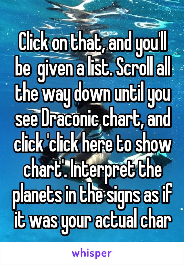 Click on that, and you'll be  given a list. Scroll all the way down until you see Draconic chart, and click 'click here to show chart'. Interpret the planets in the signs as if it was your actual char