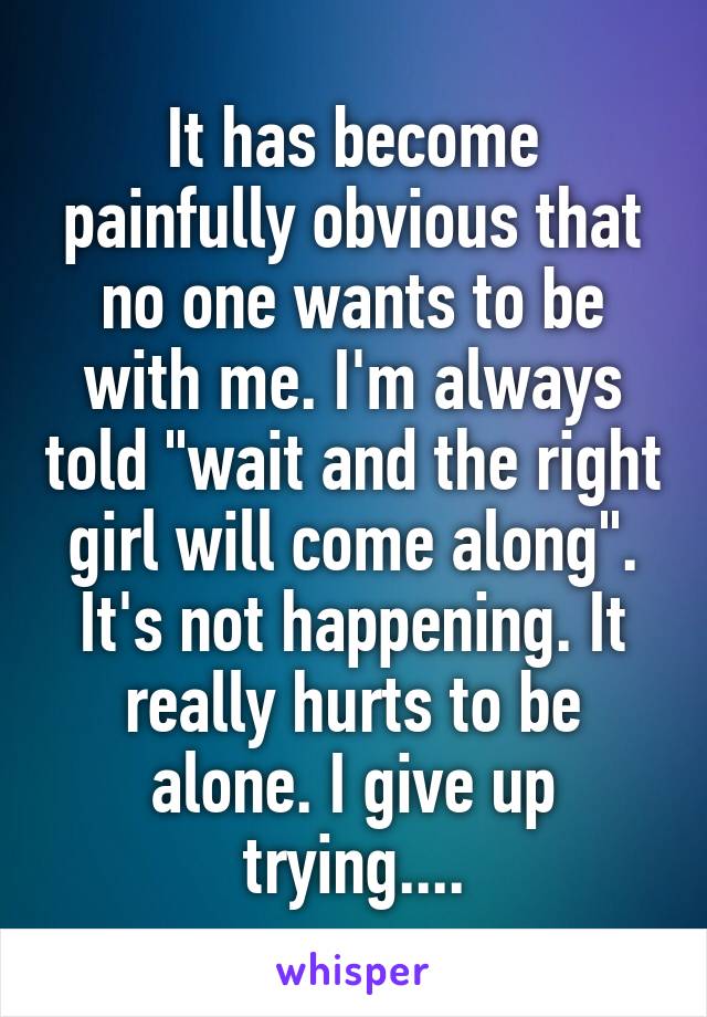 It has become painfully obvious that no one wants to be with me. I'm always told "wait and the right girl will come along". It's not happening. It really hurts to be alone. I give up trying....