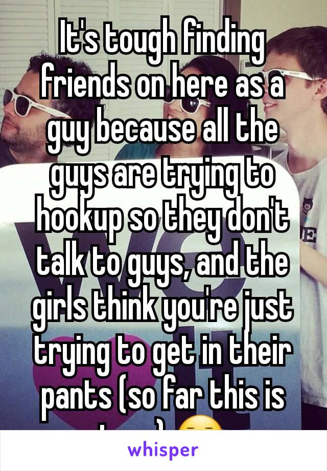 It's tough finding friends on here as a guy because all the guys are trying to hookup so they don't talk to guys, and the girls think you're just trying to get in their pants (so far this is true) 😑