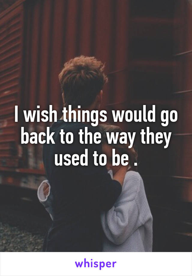 I wish things would go back to the way they used to be .