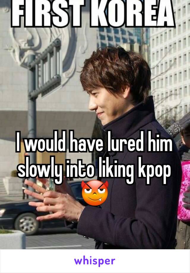 I would have lured him slowly into liking kpop 😈