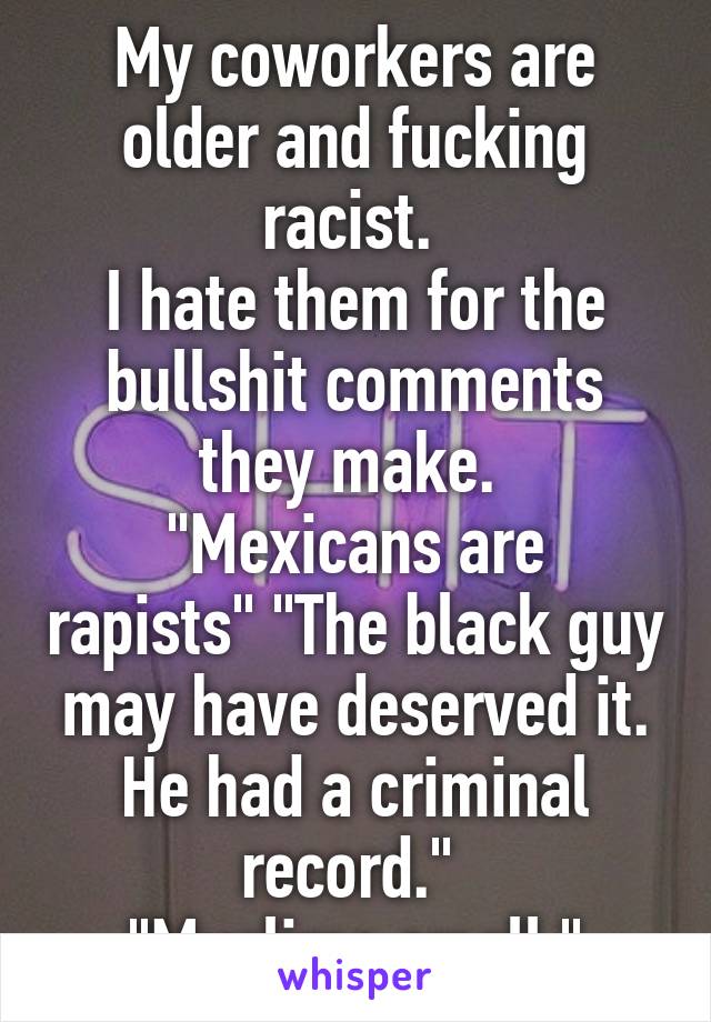 My coworkers are older and fucking racist. 
I hate them for the bullshit comments they make. 
"Mexicans are rapists" "The black guy may have deserved it. He had a criminal record." 
"Muslims smell."